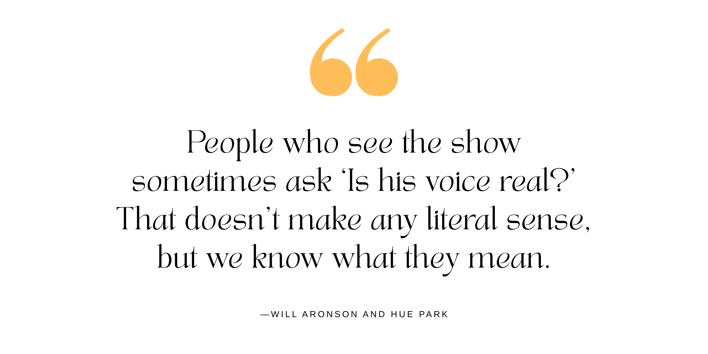 A quote from "Maybe Happy Ending" creators Will Aronson and Hue Park about Dez Duron, who plays Gil Brentley in the musical. It reads: “People who see the show sometimes ask ‘Is his voice real?’ That doesn’t make any literal sense, but we know what they mean.”