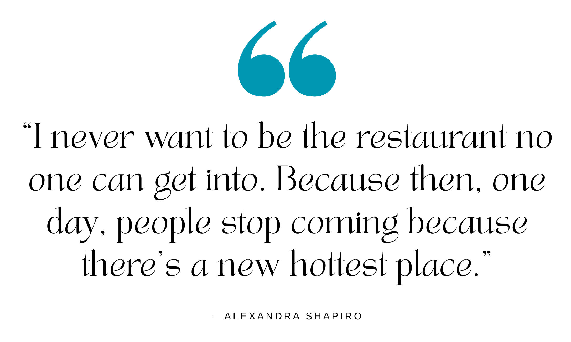 A quote from restaurateur Alexandra Shapiro: "I never want to be the restaurant no one can get into. Because then, one day, people stop coming because there's a new hottest place."