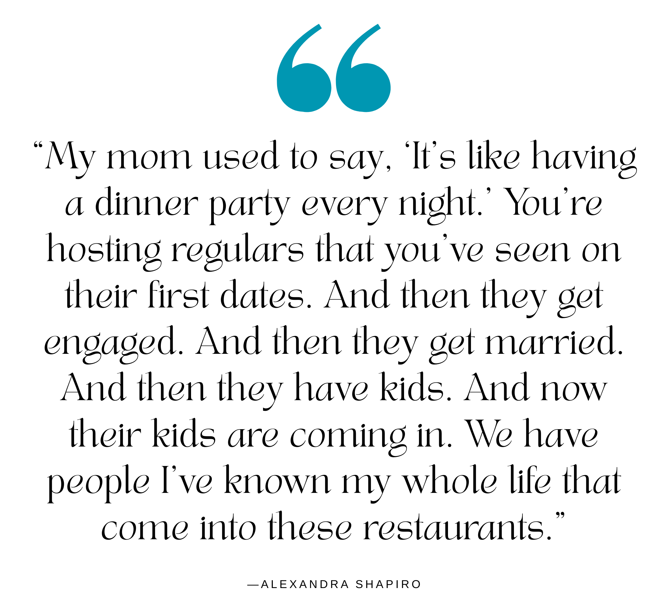 A quote from restaurateur Alexandra Shapiro: "My mom used to say, ‘It's like having a dinner party every night,’” Shapiro says. “You're hosting regulars that you've seen on their first dates. And then they get engaged. And then they get married. And then they have kids. And now their kids are coming in. We have people I've known my whole life that come into these restaurants."