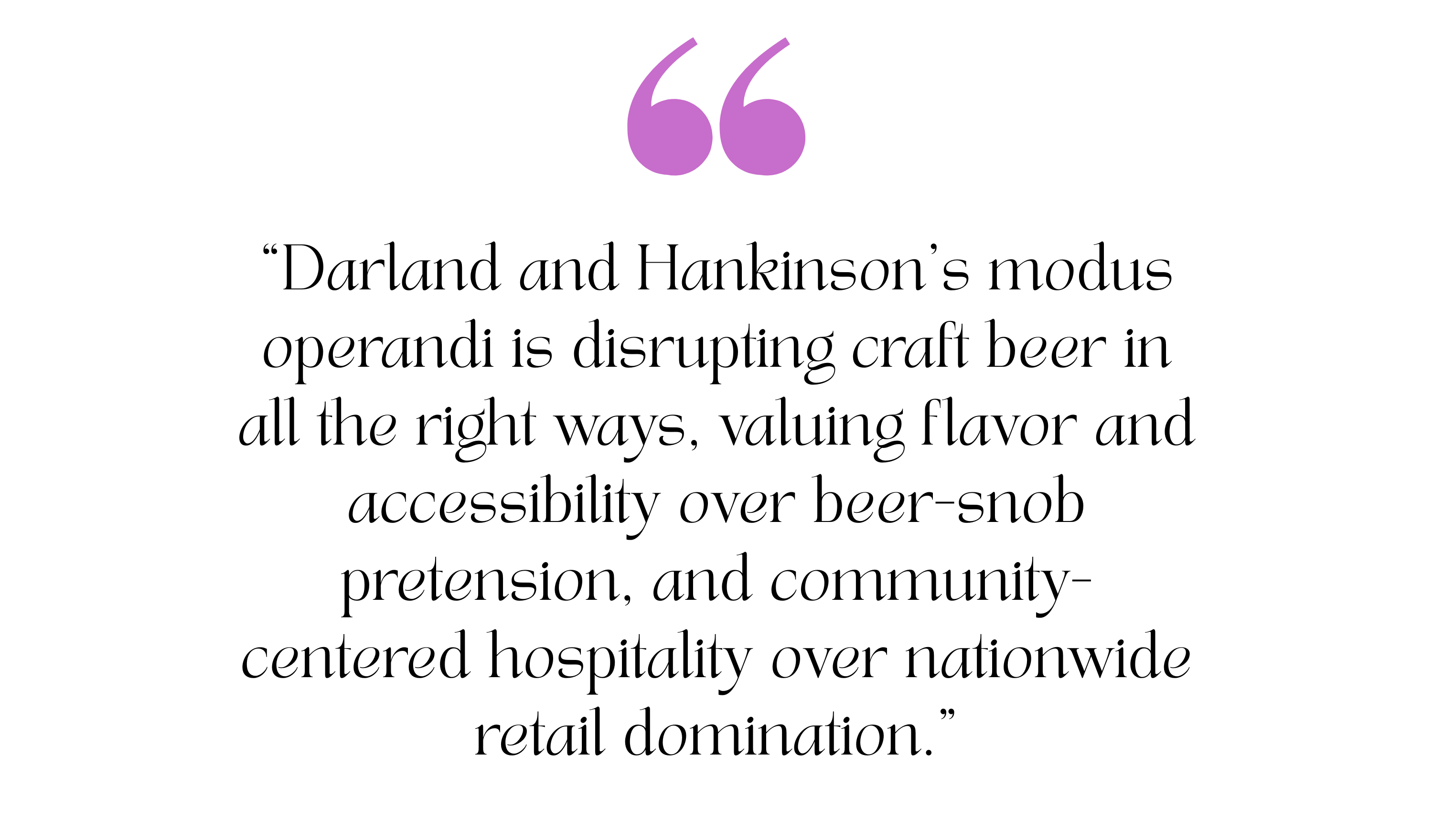 A quote from a story about Talea Beer Co. It reads, "Darland and Hankinson’s modus operandi is disrupting craft beer in all the right ways, valuing flavor and accessibility over beer-snob pretension, and community-centered hospitality over nationwide retail domination."